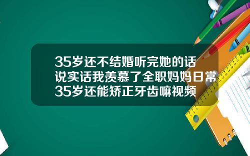 35岁还不结婚听完她的话说实话我羡慕了全职妈妈日常35岁还能矫正牙齿嘛视频