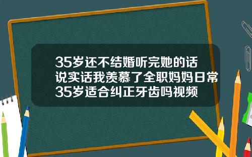 35岁还不结婚听完她的话说实话我羡慕了全职妈妈日常35岁适合纠正牙齿吗视频