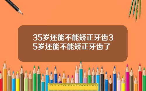 35岁还能不能矫正牙齿35岁还能不能矫正牙齿了