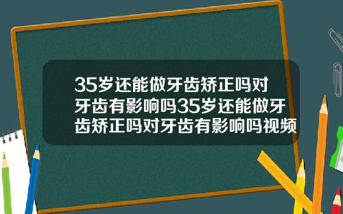 35岁还能做牙齿矫正吗对牙齿有影响吗35岁还能做牙齿矫正吗对牙齿有影响吗视频
