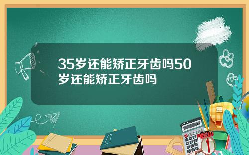 35岁还能矫正牙齿吗50岁还能矫正牙齿吗