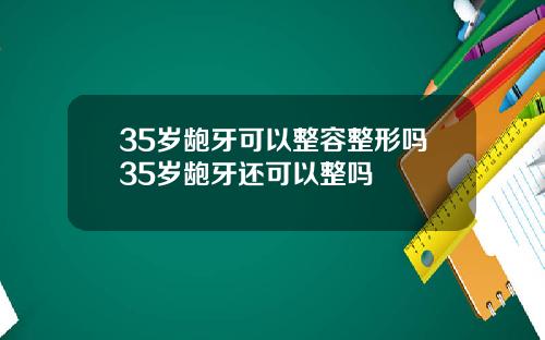 35岁龅牙可以整容整形吗35岁龅牙还可以整吗