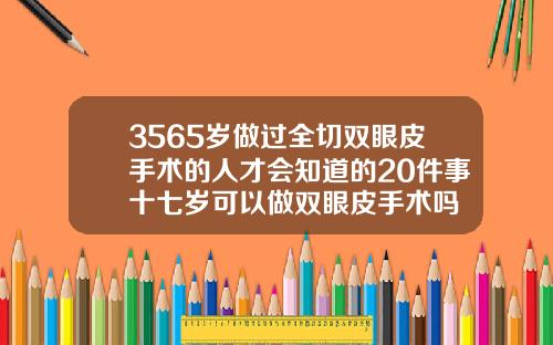 3565岁做过全切双眼皮手术的人才会知道的20件事十七岁可以做双眼皮手术吗