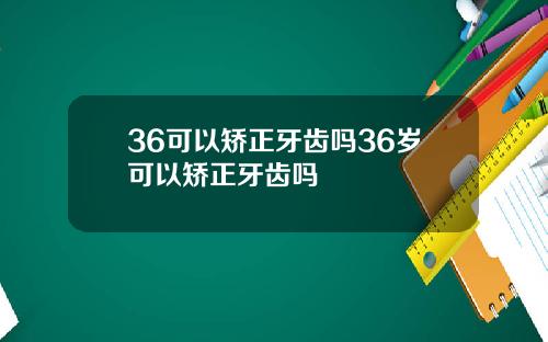 36可以矫正牙齿吗36岁可以矫正牙齿吗