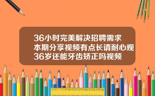 36小时完美解决招聘需求本期分享视频有点长请耐心观36岁还能牙齿矫正吗视频
