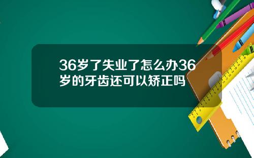 36岁了失业了怎么办36岁的牙齿还可以矫正吗