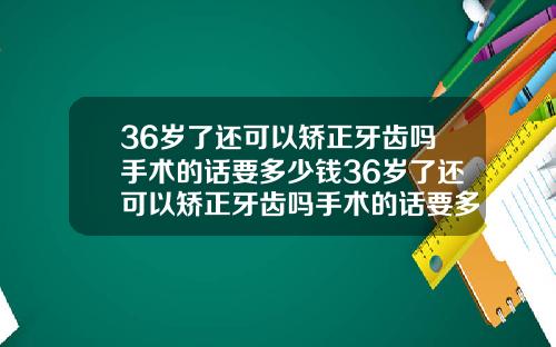 36岁了还可以矫正牙齿吗手术的话要多少钱36岁了还可以矫正牙齿吗手术的话要多少钱呢