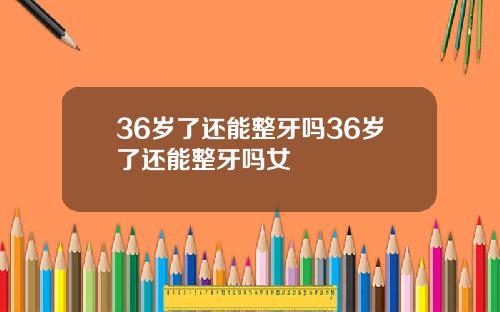 36岁了还能整牙吗36岁了还能整牙吗女