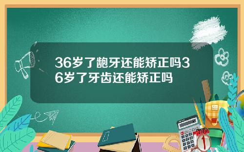 36岁了龅牙还能矫正吗36岁了牙齿还能矫正吗