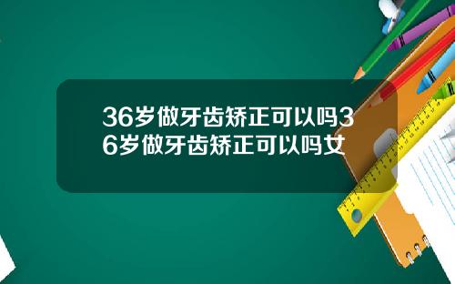 36岁做牙齿矫正可以吗36岁做牙齿矫正可以吗女