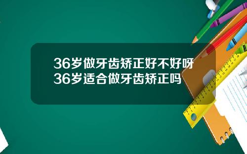 36岁做牙齿矫正好不好呀36岁适合做牙齿矫正吗