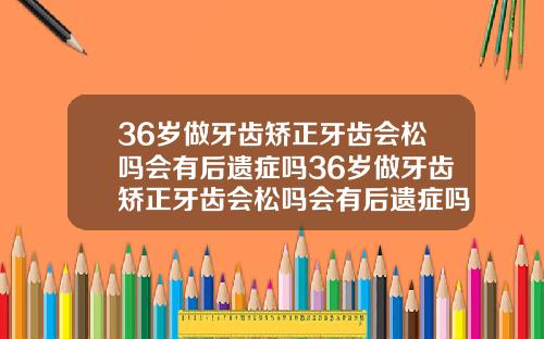 36岁做牙齿矫正牙齿会松吗会有后遗症吗36岁做牙齿矫正牙齿会松吗会有后遗症吗视频