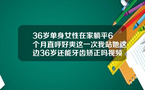 36岁单身女性在家躺平6个月直呼好爽这一次我站她这边36岁还能牙齿矫正吗视频