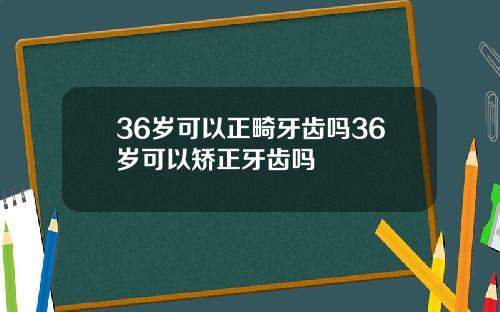 36岁可以正畸牙齿吗36岁可以矫正牙齿吗