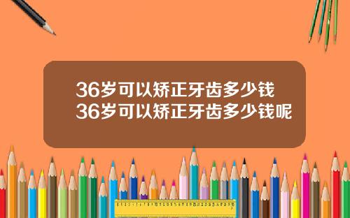 36岁可以矫正牙齿多少钱36岁可以矫正牙齿多少钱呢