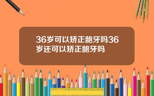 36岁可以矫正龅牙吗36岁还可以矫正龅牙吗