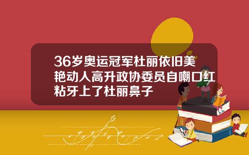 36岁奥运冠军杜丽依旧美艳动人高升政协委员自嘲口红粘牙上了杜丽鼻子
