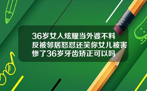 36岁女人炫耀当外婆不料反被邻居怒怼还笑你女儿被害惨了36岁牙齿矫正可以吗