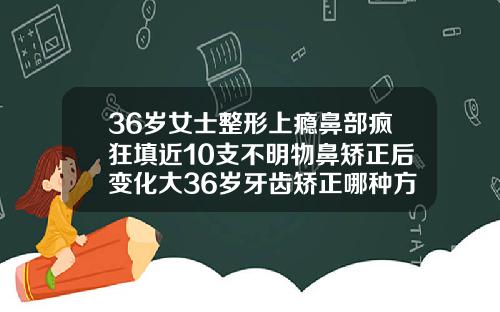 36岁女士整形上瘾鼻部疯狂填近10支不明物鼻矫正后变化大36岁牙齿矫正哪种方式更好呢图片