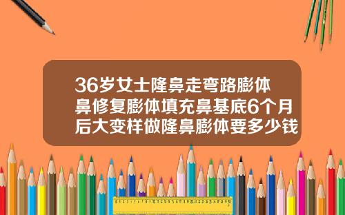 36岁女士隆鼻走弯路膨体鼻修复膨体填充鼻基底6个月后大变样做隆鼻膨体要多少钱