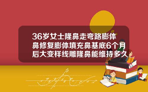 36岁女士隆鼻走弯路膨体鼻修复膨体填充鼻基底6个月后大变样线雕隆鼻能维持多久