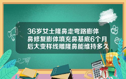 36岁女士隆鼻走弯路膨体鼻修复膨体填充鼻基底6个月后大变样线雕隆鼻能维持多久