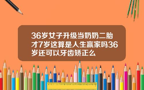 36岁女子升级当奶奶二胎才7岁这算是人生赢家吗36岁还可以牙齿矫正么