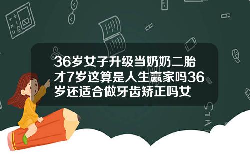 36岁女子升级当奶奶二胎才7岁这算是人生赢家吗36岁还适合做牙齿矫正吗女