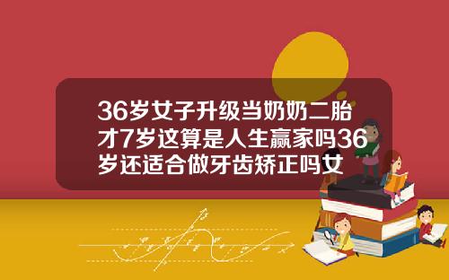 36岁女子升级当奶奶二胎才7岁这算是人生赢家吗36岁还适合做牙齿矫正吗女
