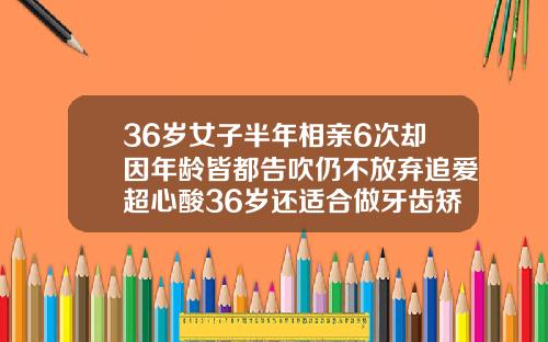 36岁女子半年相亲6次却因年龄皆都告吹仍不放弃追爱超心酸36岁还适合做牙齿矫正吗视频