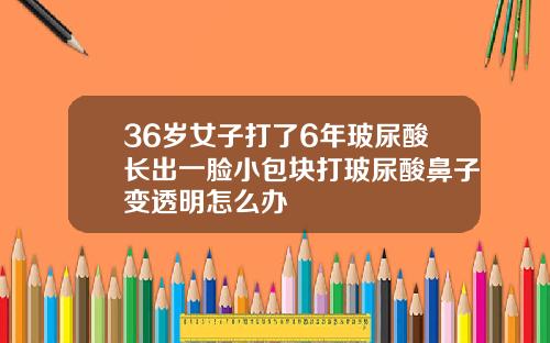 36岁女子打了6年玻尿酸长出一脸小包块打玻尿酸鼻子变透明怎么办