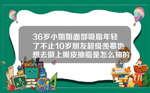 36岁小姐姐面部吸脂年轻了不止10岁朋友超级羡慕也想去做上眼皮抽脂是怎么抽的呢视频