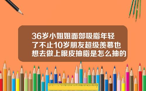 36岁小姐姐面部吸脂年轻了不止10岁朋友超级羡慕也想去做上眼皮抽脂是怎么抽的呢视频