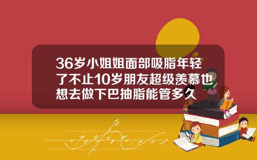 36岁小姐姐面部吸脂年轻了不止10岁朋友超级羡慕也想去做下巴抽脂能管多久