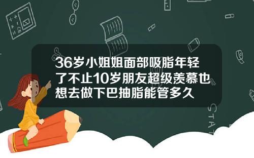 36岁小姐姐面部吸脂年轻了不止10岁朋友超级羡慕也想去做下巴抽脂能管多久