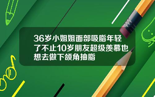 36岁小姐姐面部吸脂年轻了不止10岁朋友超级羡慕也想去做下颌角抽脂