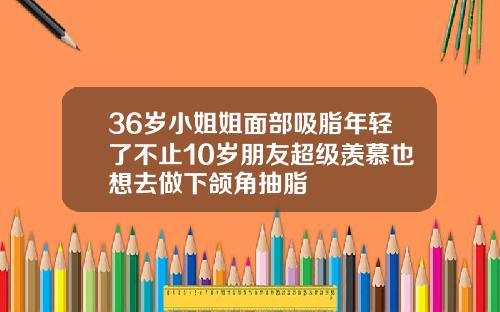 36岁小姐姐面部吸脂年轻了不止10岁朋友超级羡慕也想去做下颌角抽脂