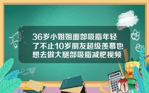 36岁小姐姐面部吸脂年轻了不止10岁朋友超级羡慕也想去做大腿部吸脂减肥视频