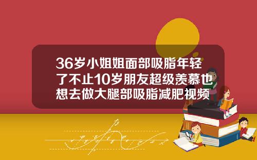36岁小姐姐面部吸脂年轻了不止10岁朋友超级羡慕也想去做大腿部吸脂减肥视频