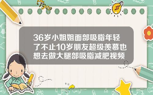 36岁小姐姐面部吸脂年轻了不止10岁朋友超级羡慕也想去做大腿部吸脂减肥视频