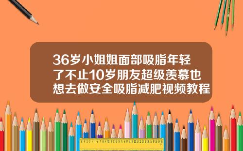 36岁小姐姐面部吸脂年轻了不止10岁朋友超级羡慕也想去做安全吸脂减肥视频教程