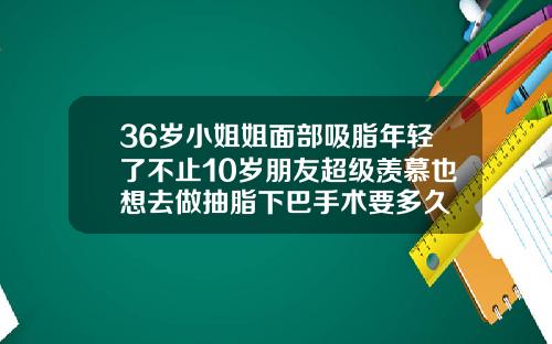 36岁小姐姐面部吸脂年轻了不止10岁朋友超级羡慕也想去做抽脂下巴手术要多久