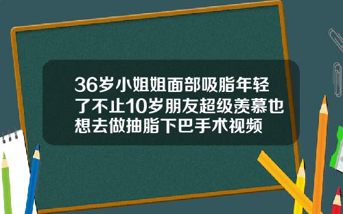 36岁小姐姐面部吸脂年轻了不止10岁朋友超级羡慕也想去做抽脂下巴手术视频