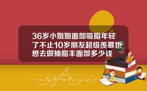 36岁小姐姐面部吸脂年轻了不止10岁朋友超级羡慕也想去做抽脂丰面部多少钱