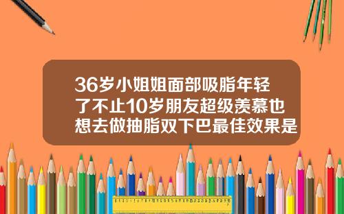 36岁小姐姐面部吸脂年轻了不止10岁朋友超级羡慕也想去做抽脂双下巴最佳效果是多久