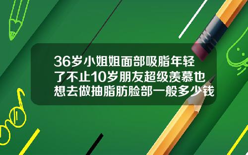 36岁小姐姐面部吸脂年轻了不止10岁朋友超级羡慕也想去做抽脂肪脸部一般多少钱
