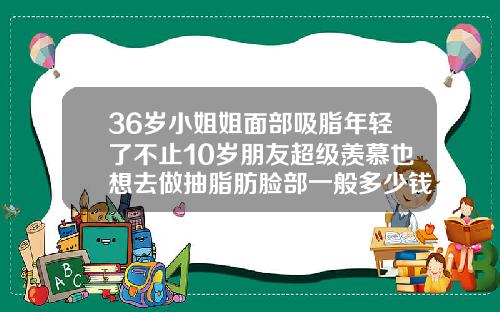 36岁小姐姐面部吸脂年轻了不止10岁朋友超级羡慕也想去做抽脂肪脸部一般多少钱