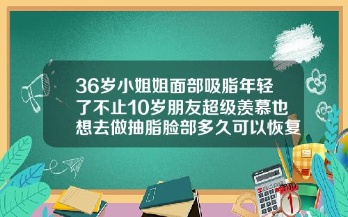 36岁小姐姐面部吸脂年轻了不止10岁朋友超级羡慕也想去做抽脂脸部多久可以恢复