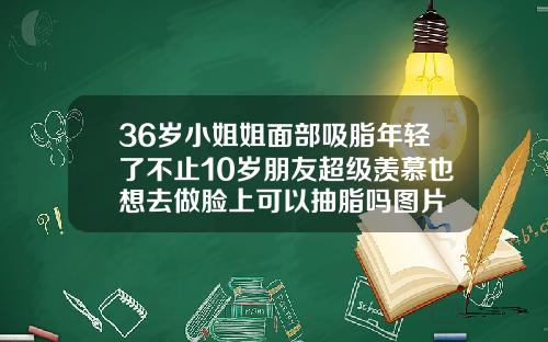 36岁小姐姐面部吸脂年轻了不止10岁朋友超级羡慕也想去做脸上可以抽脂吗图片