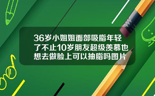 36岁小姐姐面部吸脂年轻了不止10岁朋友超级羡慕也想去做脸上可以抽脂吗图片
